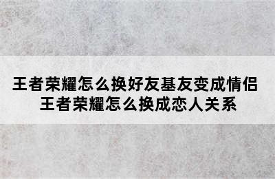 王者荣耀怎么换好友基友变成情侣 王者荣耀怎么换成恋人关系